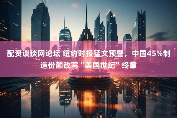 配资谈谈网论坛 纽约时报猛文预警，中国45%制造份额改写“美国世纪”终章
