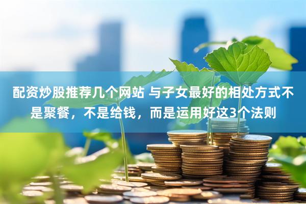 配资炒股推荐几个网站 与子女最好的相处方式不是聚餐，不是给钱，而是运用好这3个法则