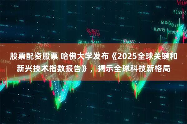 股票配资股票 哈佛大学发布《2025全球关键和新兴技术指数报告》，揭示全球科技新格局