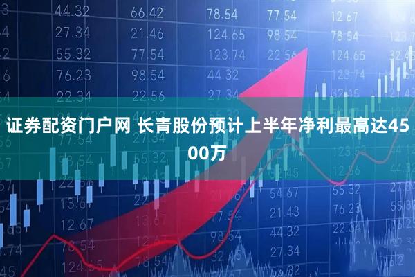 证券配资门户网 长青股份预计上半年净利最高达4500万