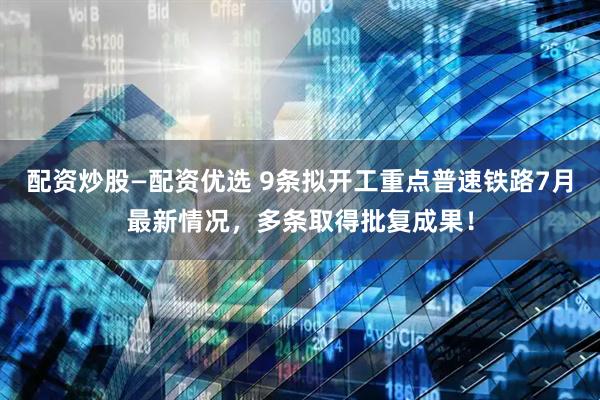 配资炒股—配资优选 9条拟开工重点普速铁路7月最新情况，多条取得批复成果！