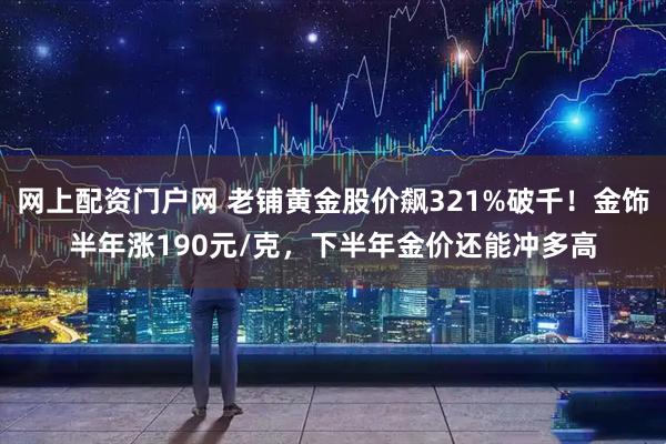 网上配资门户网 老铺黄金股价飙321%破千！金饰半年涨190元/克，下半年金价还能冲多高