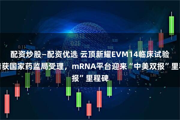 配资炒股—配资优选 云顶新耀EVM14临床试验申请获国家药监局受理，mRNA平台迎来“中美双报”里程碑
