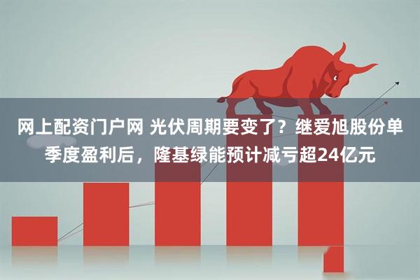 网上配资门户网 光伏周期要变了？继爱旭股份单季度盈利后，隆基绿能预计减亏超24亿元