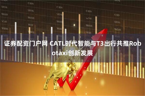证券配资门户网 CATL时代智能与T3出行共推Robotaxi创新发展