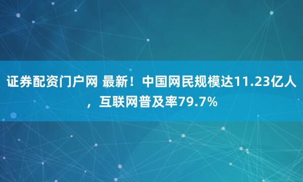 证券配资门户网 最新！中国网民规模达11.23亿人，互联网普及率79.7%