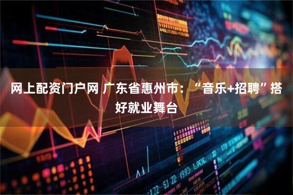 网上配资门户网 广东省惠州市：“音乐+招聘”搭好就业舞台