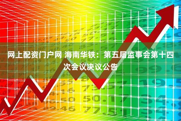 网上配资门户网 海南华铁：第五届监事会第十四次会议决议公告