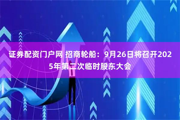 证券配资门户网 招商轮船：9月26日将召开2025年第二次临时股东大会