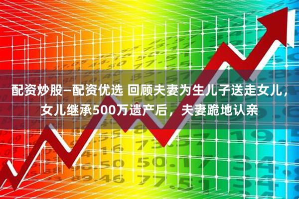 配资炒股—配资优选 回顾夫妻为生儿子送走女儿，女儿继承500万遗产后，夫妻跪地认亲