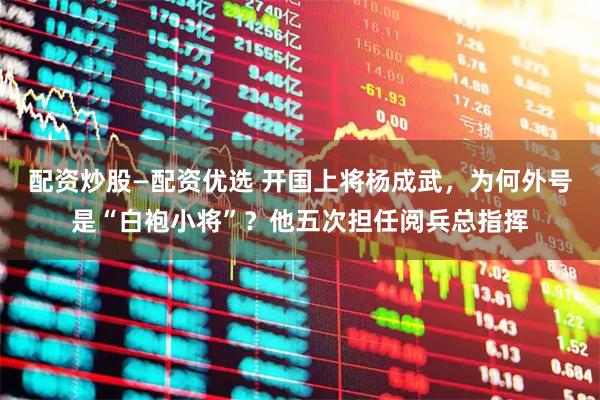 配资炒股—配资优选 开国上将杨成武，为何外号是“白袍小将”？他五次担任阅兵总指挥