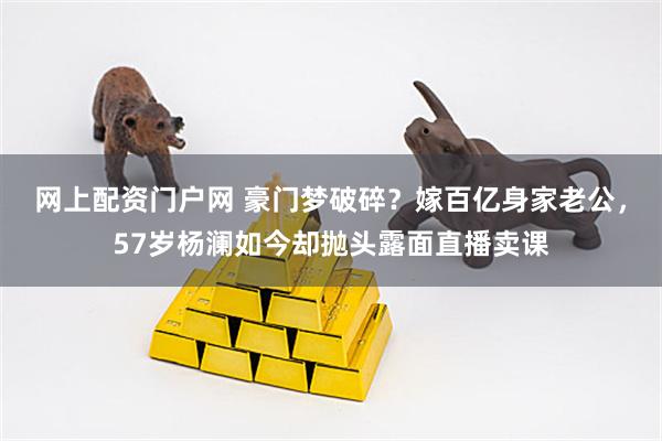 网上配资门户网 豪门梦破碎？嫁百亿身家老公，57岁杨澜如今却抛头露面直播卖课