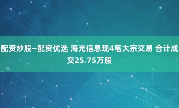 配资炒股—配资优选 海光信息现4笔大宗交易 合计成交25.75万股