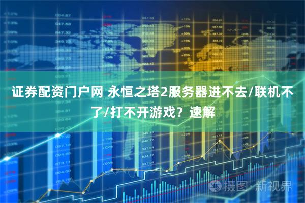 证券配资门户网 永恒之塔2服务器进不去/联机不了/打不开游戏？速解