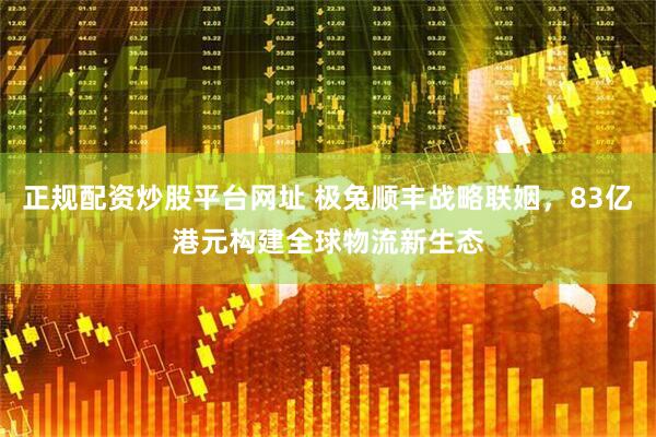 正规配资炒股平台网址 极兔顺丰战略联姻，83亿港元构建全球物流新生态