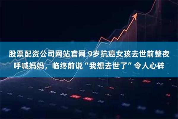 股票配资公司网站官网 9岁抗癌女孩去世前整夜呼喊妈妈，临终前说“我想去世了”令人心碎