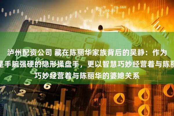 泸州配资公司 藏在陈丽华家族背后的吴静：作为唯一儿媳，她是手腕强硬的隐形操盘手，更以智慧巧妙经营着与陈丽华的婆媳关系