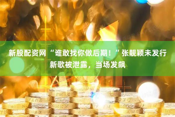 新股配资网 “谁敢找你做后期！”张靓颖未发行新歌被泄露，当场发飙