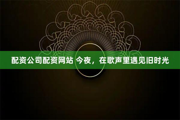 配资公司配资网站 今夜，在歌声里遇见旧时光