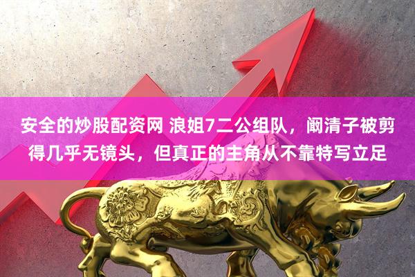 安全的炒股配资网 浪姐7二公组队，阚清子被剪得几乎无镜头，但真正的主角从不靠特写立足