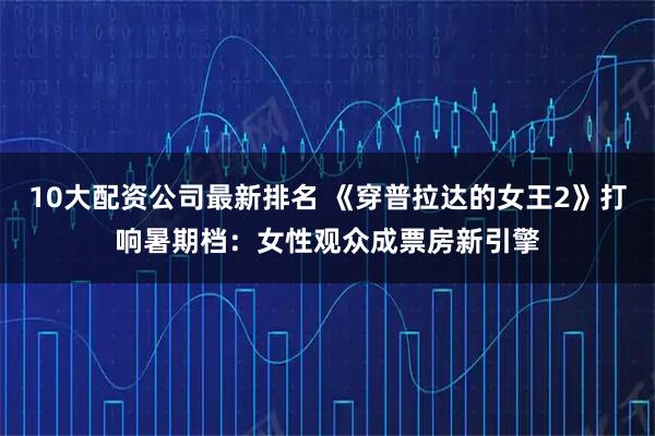 10大配资公司最新排名 《穿普拉达的女王2》打响暑期档：女性观众成票房新引擎