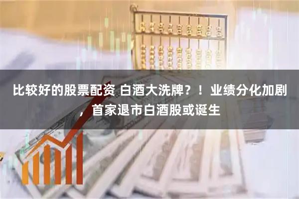 比较好的股票配资 白酒大洗牌？！业绩分化加剧，首家退市白酒股或诞生