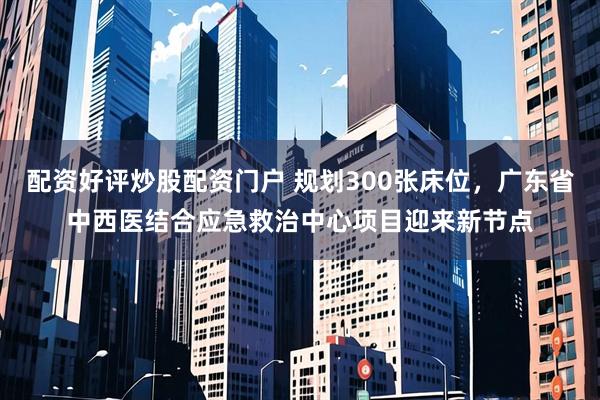 配资好评炒股配资门户 规划300张床位，广东省中西医结合应急救治中心项目迎来新节点