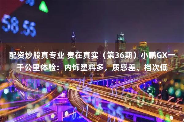 配资炒股真专业 贵在真实（第36期）小鹏GX一千公里体验：内饰塑料多，质感差、档次低
