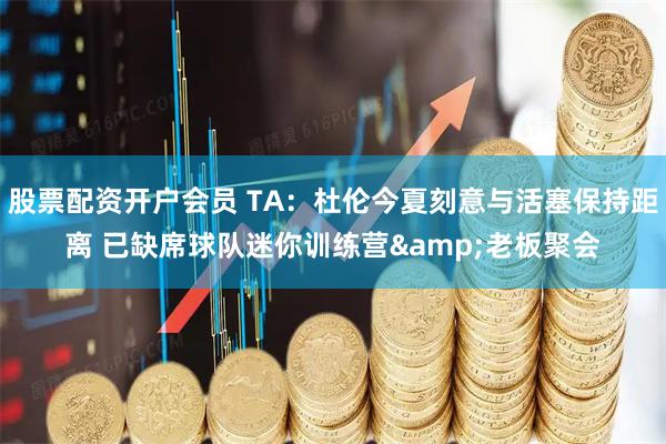 股票配资开户会员 TA：杜伦今夏刻意与活塞保持距离 已缺席球队迷你训练营&老板聚会